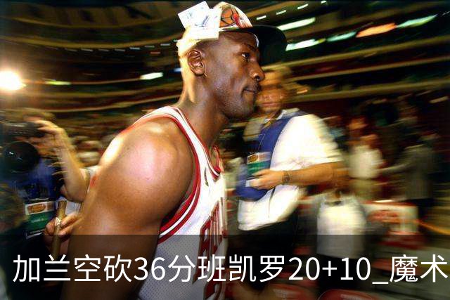 加兰空砍36分班凯罗20+10 魔术击败骑士2连胜