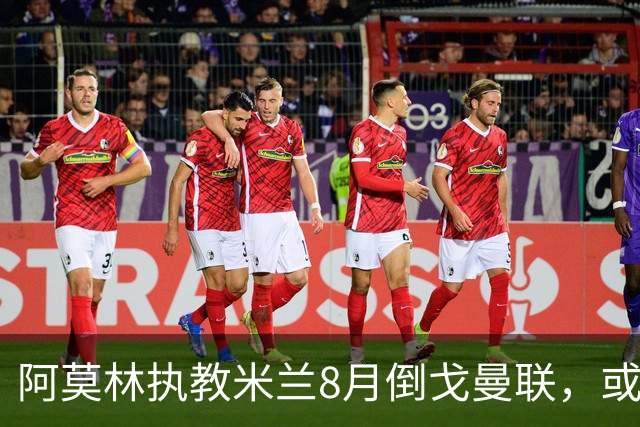 阿莫林执教米兰8月倒戈曼联，或为拉爵省千万！曼联锁定1.3亿收入